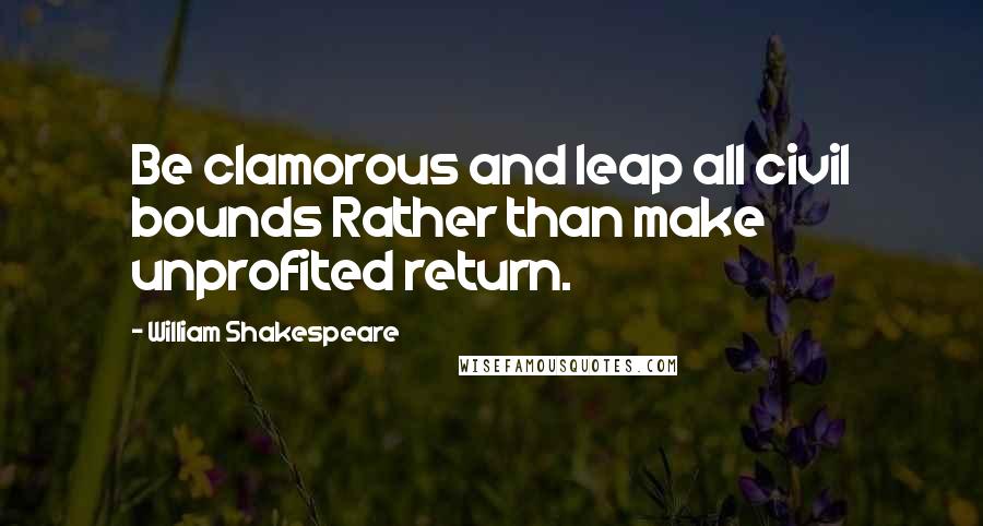 William Shakespeare Quotes: Be clamorous and leap all civil bounds Rather than make unprofited return.