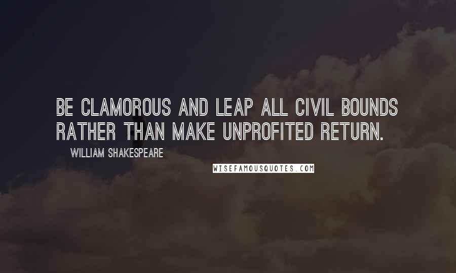 William Shakespeare Quotes: Be clamorous and leap all civil bounds Rather than make unprofited return.