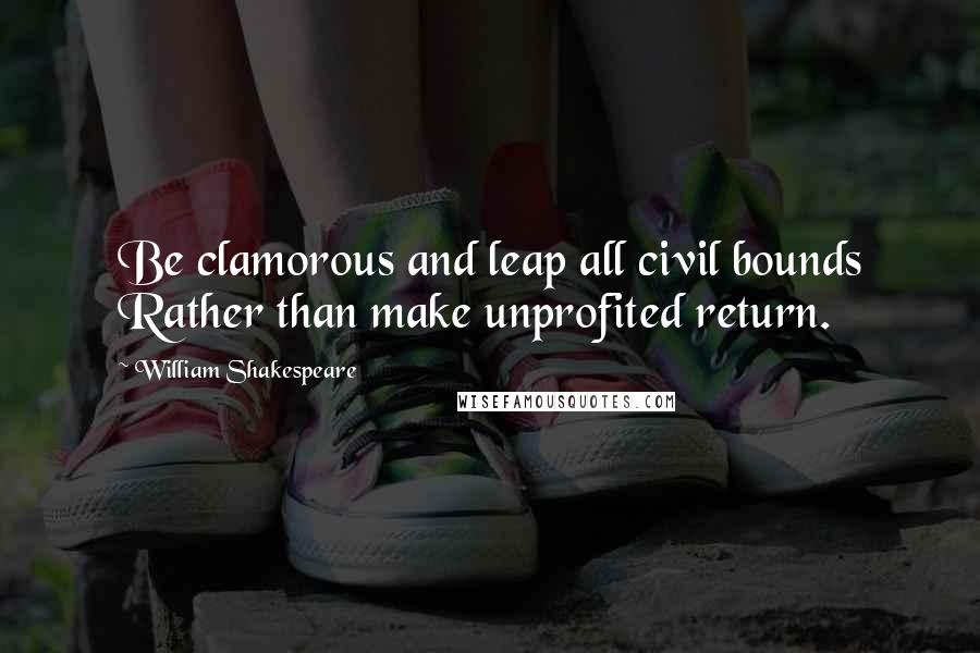 William Shakespeare Quotes: Be clamorous and leap all civil bounds Rather than make unprofited return.