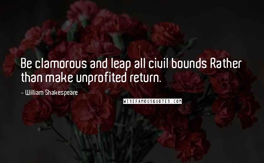 William Shakespeare Quotes: Be clamorous and leap all civil bounds Rather than make unprofited return.