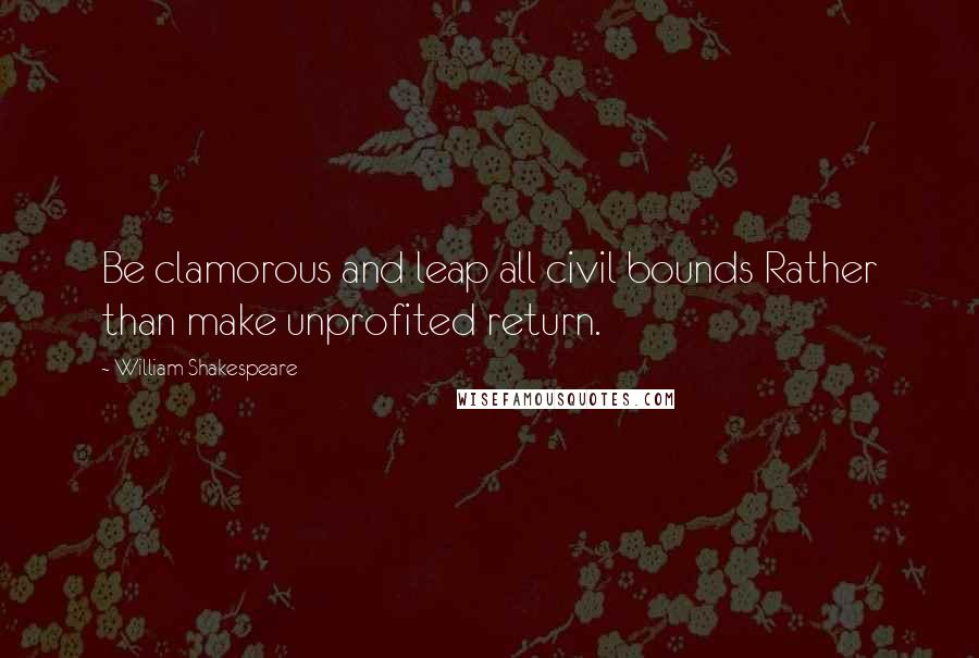 William Shakespeare Quotes: Be clamorous and leap all civil bounds Rather than make unprofited return.