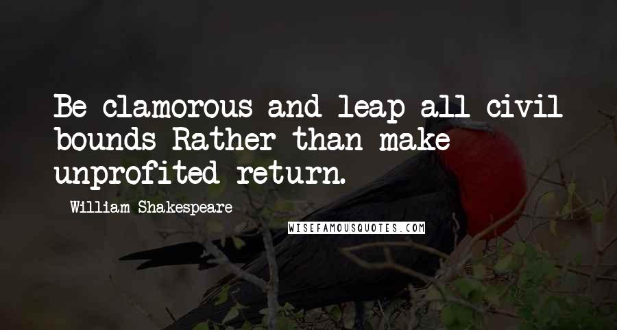 William Shakespeare Quotes: Be clamorous and leap all civil bounds Rather than make unprofited return.