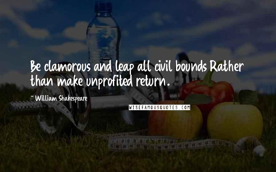 William Shakespeare Quotes: Be clamorous and leap all civil bounds Rather than make unprofited return.