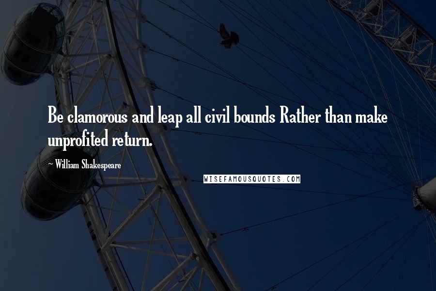 William Shakespeare Quotes: Be clamorous and leap all civil bounds Rather than make unprofited return.