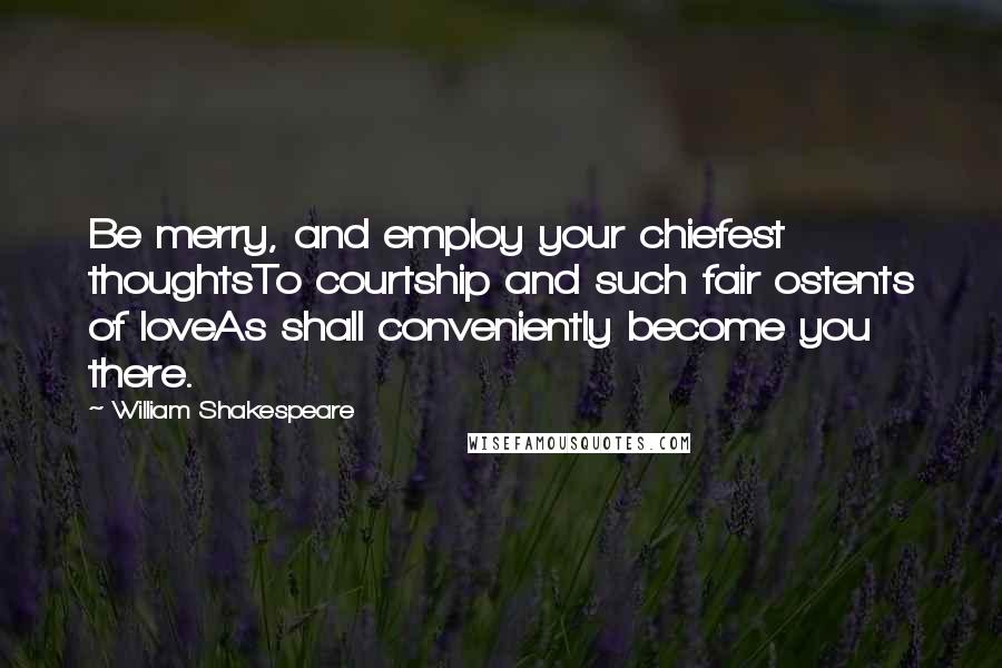 William Shakespeare Quotes: Be merry, and employ your chiefest thoughtsTo courtship and such fair ostents of loveAs shall conveniently become you there.