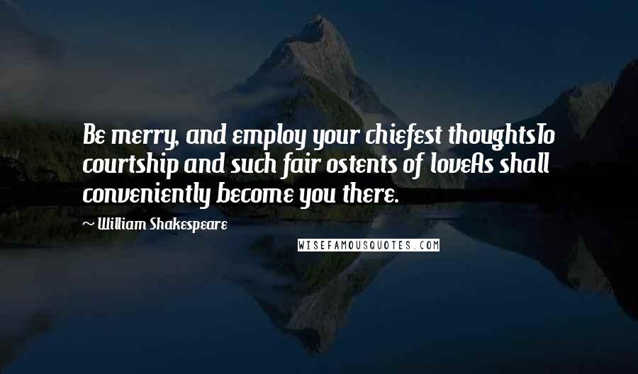 William Shakespeare Quotes: Be merry, and employ your chiefest thoughtsTo courtship and such fair ostents of loveAs shall conveniently become you there.