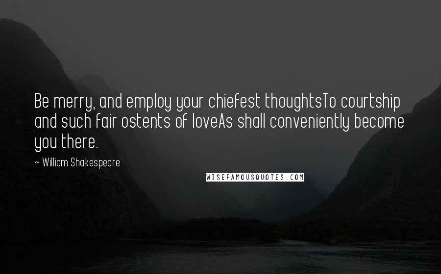 William Shakespeare Quotes: Be merry, and employ your chiefest thoughtsTo courtship and such fair ostents of loveAs shall conveniently become you there.