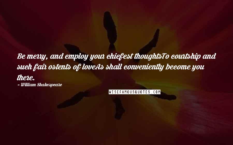 William Shakespeare Quotes: Be merry, and employ your chiefest thoughtsTo courtship and such fair ostents of loveAs shall conveniently become you there.