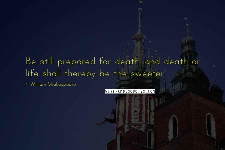 William Shakespeare Quotes: Be still prepared for death: and death or life shall thereby be the sweeter.
