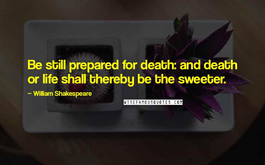 William Shakespeare Quotes: Be still prepared for death: and death or life shall thereby be the sweeter.
