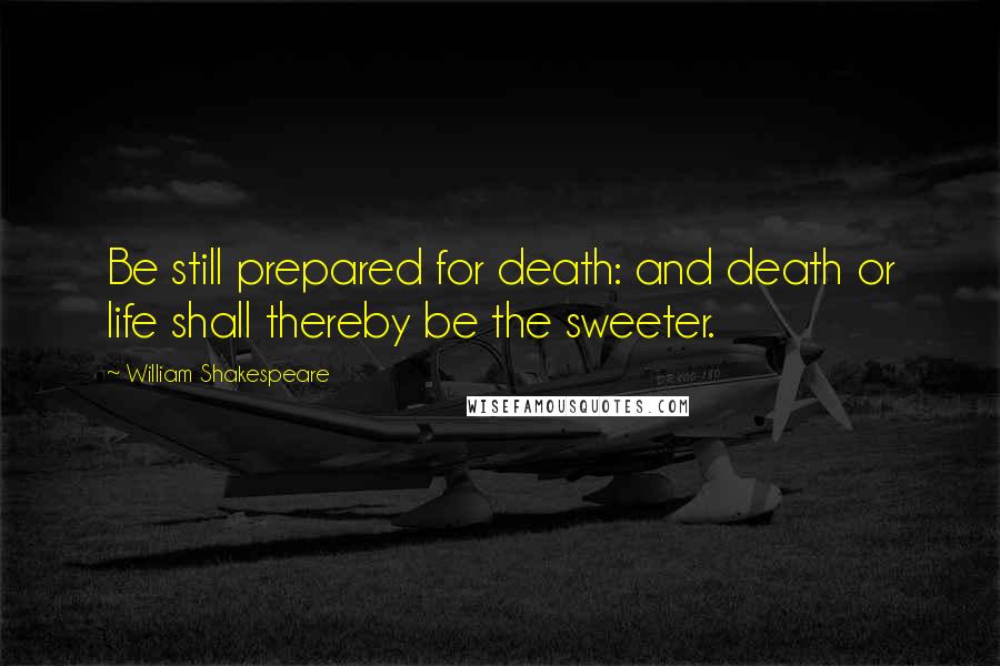 William Shakespeare Quotes: Be still prepared for death: and death or life shall thereby be the sweeter.