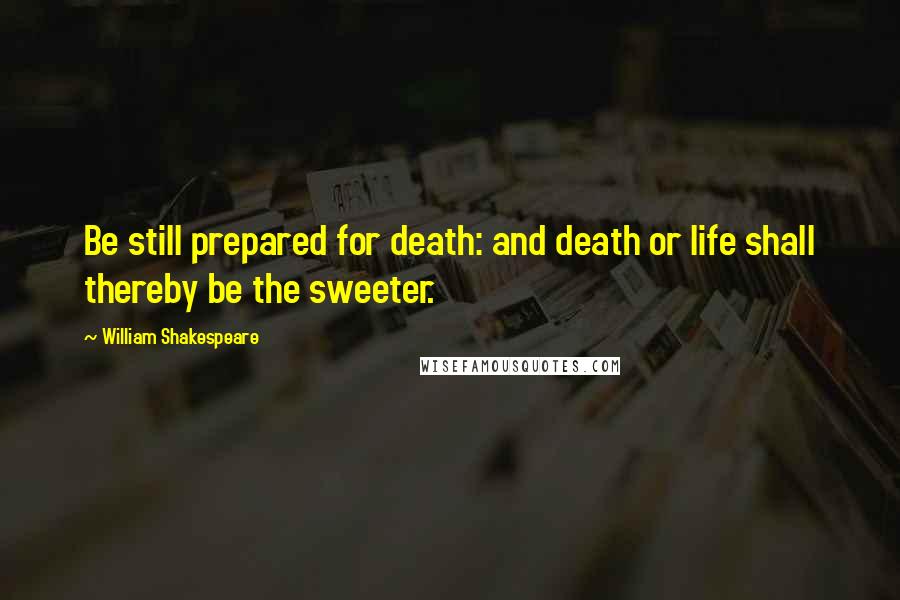 William Shakespeare Quotes: Be still prepared for death: and death or life shall thereby be the sweeter.