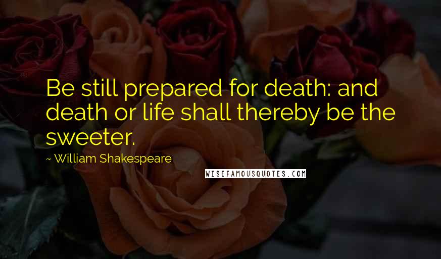 William Shakespeare Quotes: Be still prepared for death: and death or life shall thereby be the sweeter.