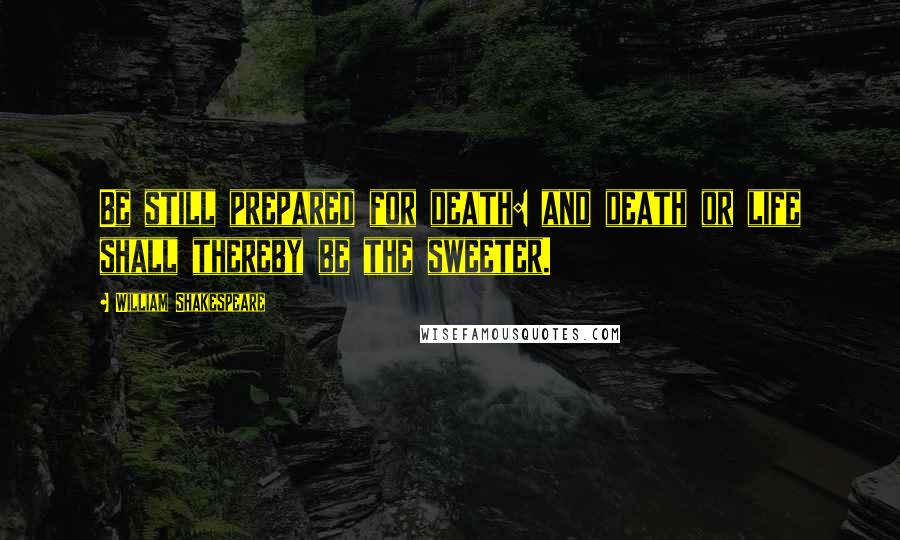 William Shakespeare Quotes: Be still prepared for death: and death or life shall thereby be the sweeter.