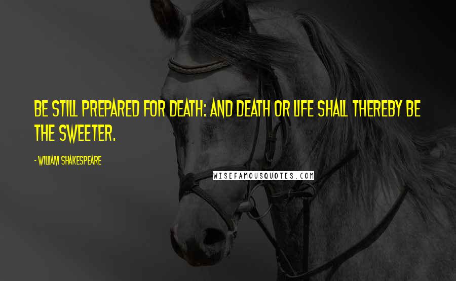 William Shakespeare Quotes: Be still prepared for death: and death or life shall thereby be the sweeter.