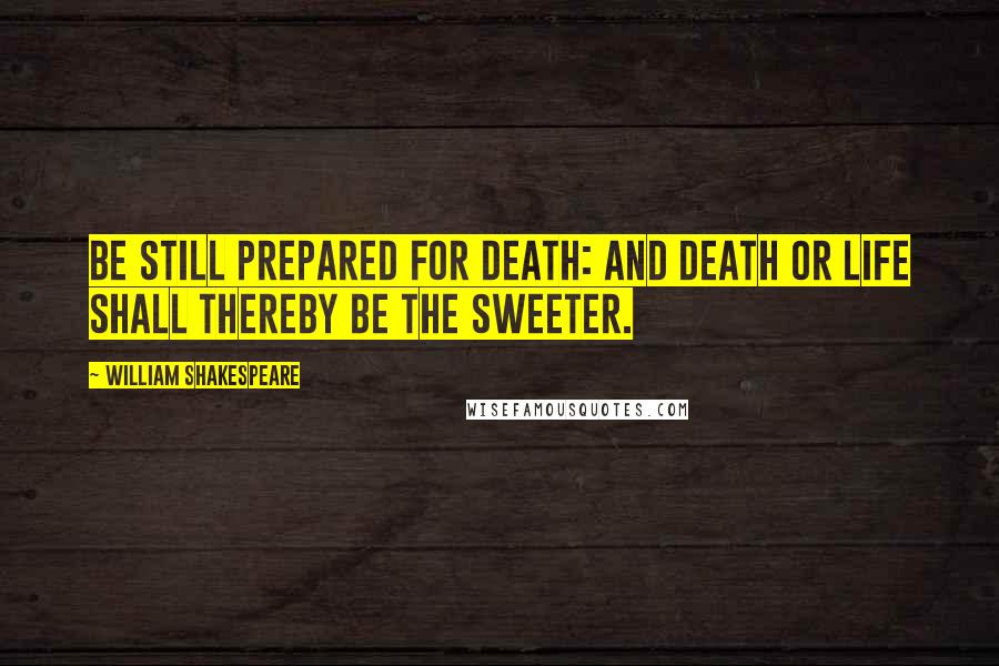 William Shakespeare Quotes: Be still prepared for death: and death or life shall thereby be the sweeter.