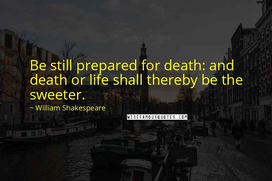William Shakespeare Quotes: Be still prepared for death: and death or life shall thereby be the sweeter.