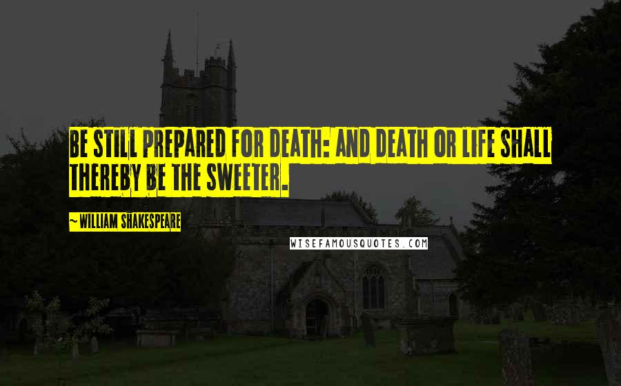 William Shakespeare Quotes: Be still prepared for death: and death or life shall thereby be the sweeter.
