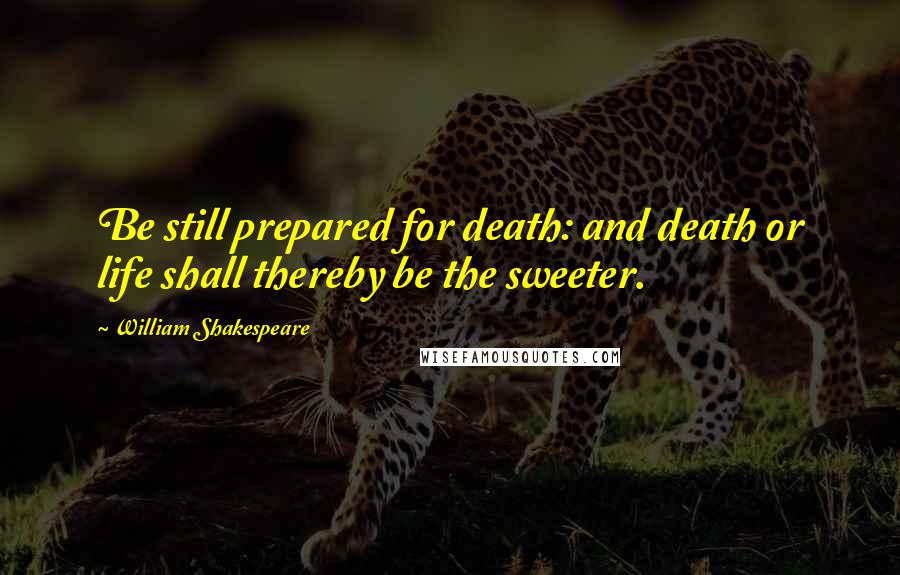 William Shakespeare Quotes: Be still prepared for death: and death or life shall thereby be the sweeter.