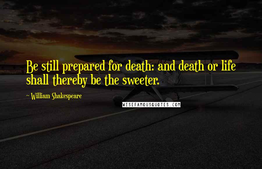 William Shakespeare Quotes: Be still prepared for death: and death or life shall thereby be the sweeter.