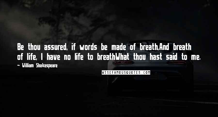 William Shakespeare Quotes: Be thou assured, if words be made of breath,And breath of life, I have no life to breathWhat thou hast said to me.