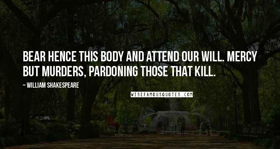 William Shakespeare Quotes: Bear hence this body and attend our will. Mercy but murders, pardoning those that kill.