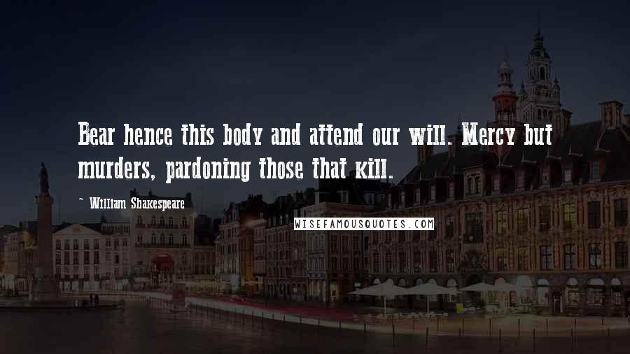 William Shakespeare Quotes: Bear hence this body and attend our will. Mercy but murders, pardoning those that kill.