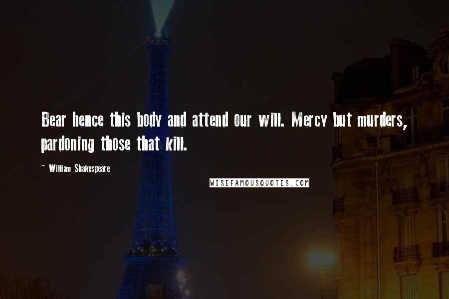 William Shakespeare Quotes: Bear hence this body and attend our will. Mercy but murders, pardoning those that kill.