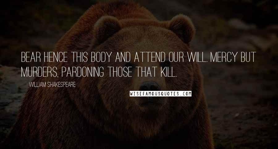 William Shakespeare Quotes: Bear hence this body and attend our will. Mercy but murders, pardoning those that kill.