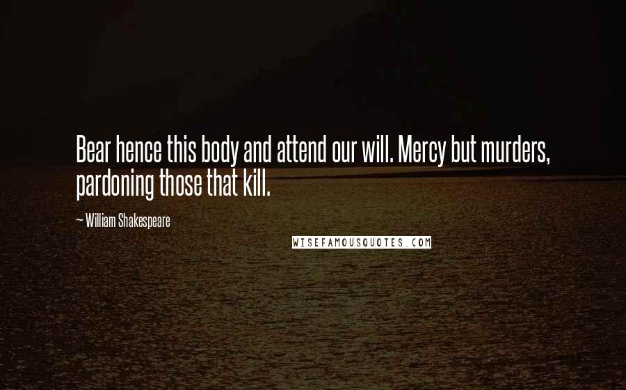 William Shakespeare Quotes: Bear hence this body and attend our will. Mercy but murders, pardoning those that kill.