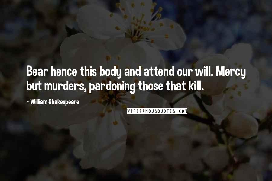 William Shakespeare Quotes: Bear hence this body and attend our will. Mercy but murders, pardoning those that kill.