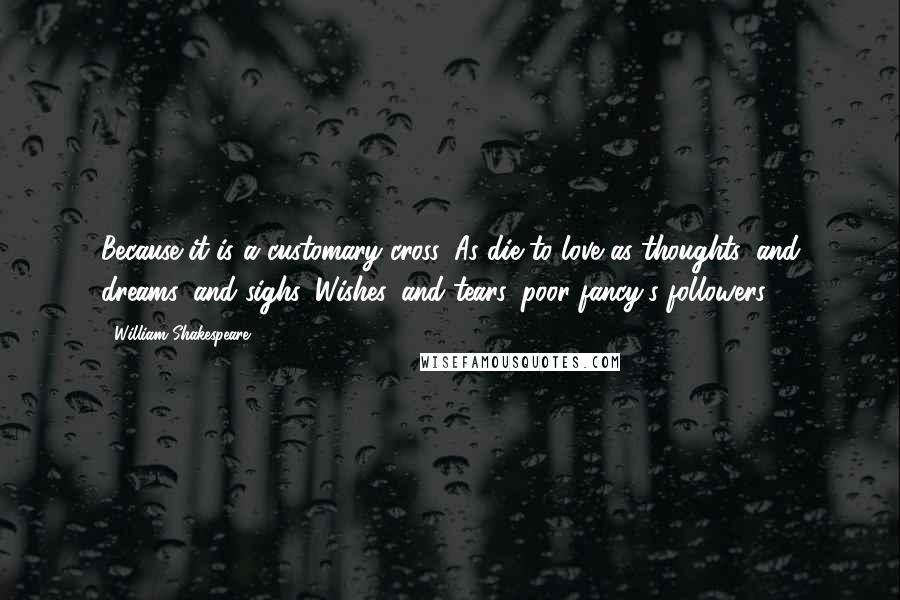William Shakespeare Quotes: Because it is a customary cross, As die to love as thoughts, and dreams, and sighs, Wishes, and tears, poor fancy's followers.