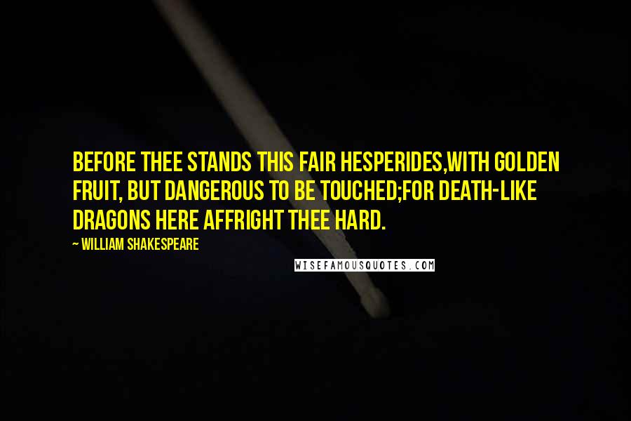 William Shakespeare Quotes: Before thee stands this fair Hesperides,With golden fruit, but dangerous to be touched;For death-like dragons here affright thee hard.