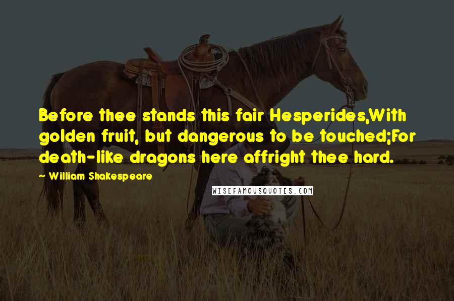 William Shakespeare Quotes: Before thee stands this fair Hesperides,With golden fruit, but dangerous to be touched;For death-like dragons here affright thee hard.