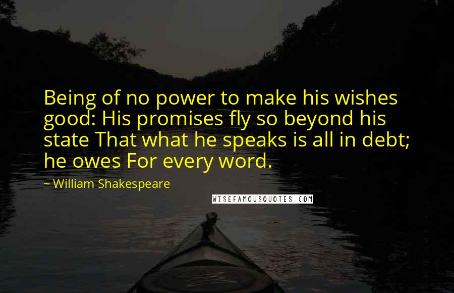 William Shakespeare Quotes: Being of no power to make his wishes good: His promises fly so beyond his state That what he speaks is all in debt; he owes For every word.