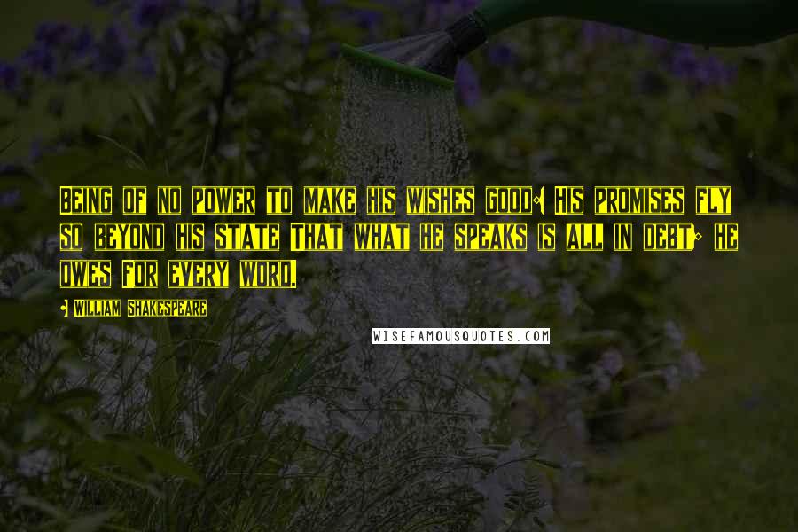 William Shakespeare Quotes: Being of no power to make his wishes good: His promises fly so beyond his state That what he speaks is all in debt; he owes For every word.