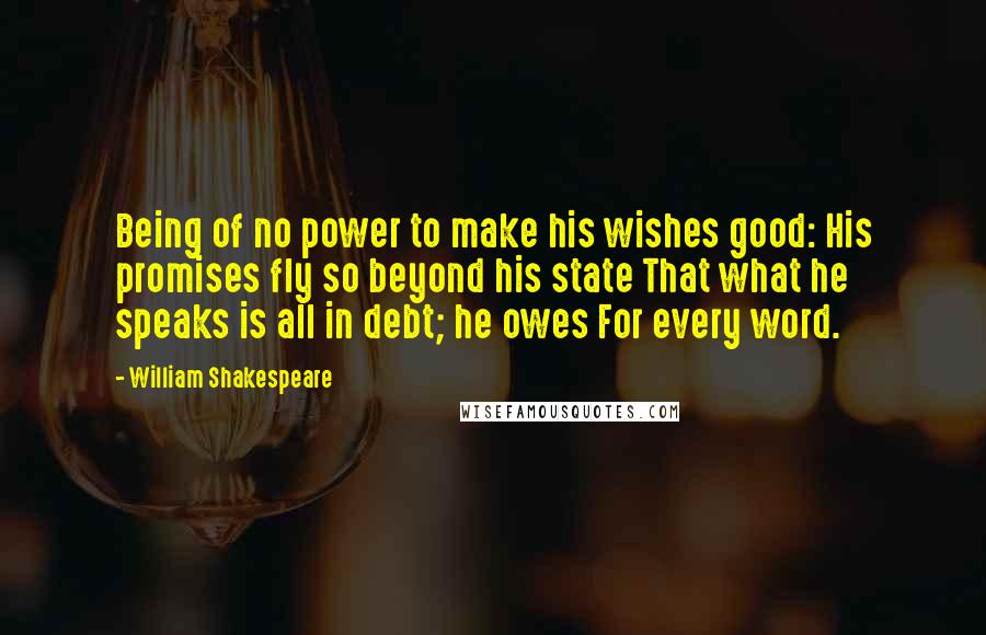 William Shakespeare Quotes: Being of no power to make his wishes good: His promises fly so beyond his state That what he speaks is all in debt; he owes For every word.