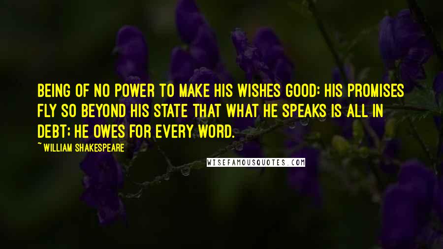 William Shakespeare Quotes: Being of no power to make his wishes good: His promises fly so beyond his state That what he speaks is all in debt; he owes For every word.