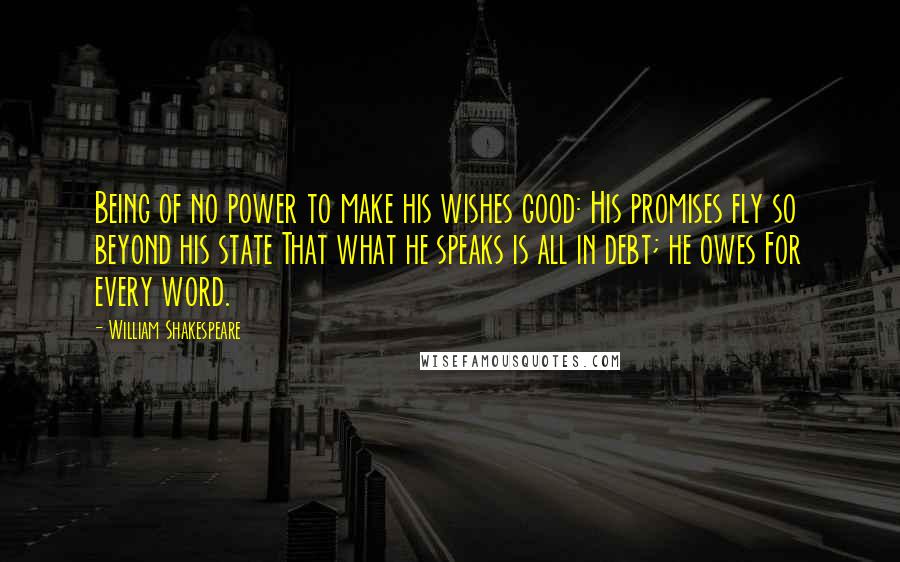 William Shakespeare Quotes: Being of no power to make his wishes good: His promises fly so beyond his state That what he speaks is all in debt; he owes For every word.