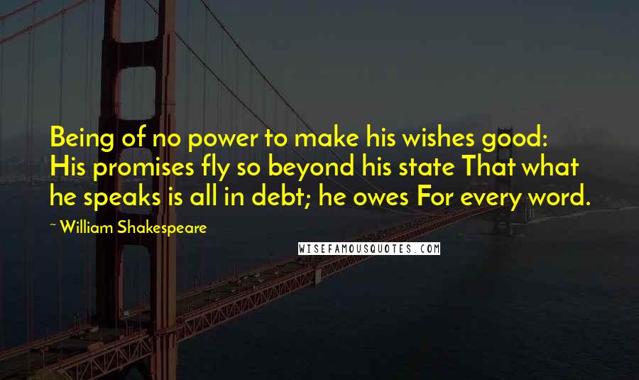 William Shakespeare Quotes: Being of no power to make his wishes good: His promises fly so beyond his state That what he speaks is all in debt; he owes For every word.