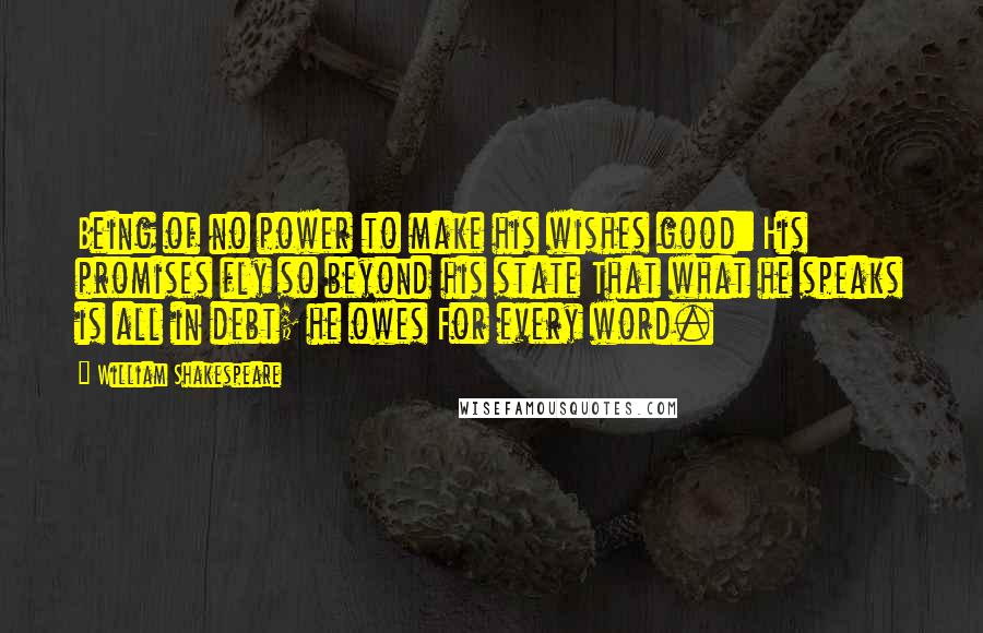 William Shakespeare Quotes: Being of no power to make his wishes good: His promises fly so beyond his state That what he speaks is all in debt; he owes For every word.