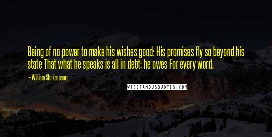 William Shakespeare Quotes: Being of no power to make his wishes good: His promises fly so beyond his state That what he speaks is all in debt; he owes For every word.