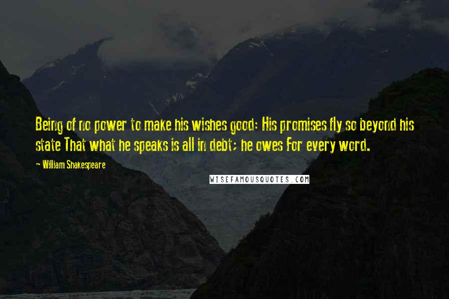 William Shakespeare Quotes: Being of no power to make his wishes good: His promises fly so beyond his state That what he speaks is all in debt; he owes For every word.