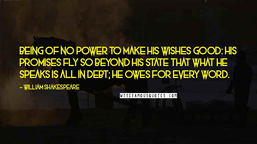 William Shakespeare Quotes: Being of no power to make his wishes good: His promises fly so beyond his state That what he speaks is all in debt; he owes For every word.