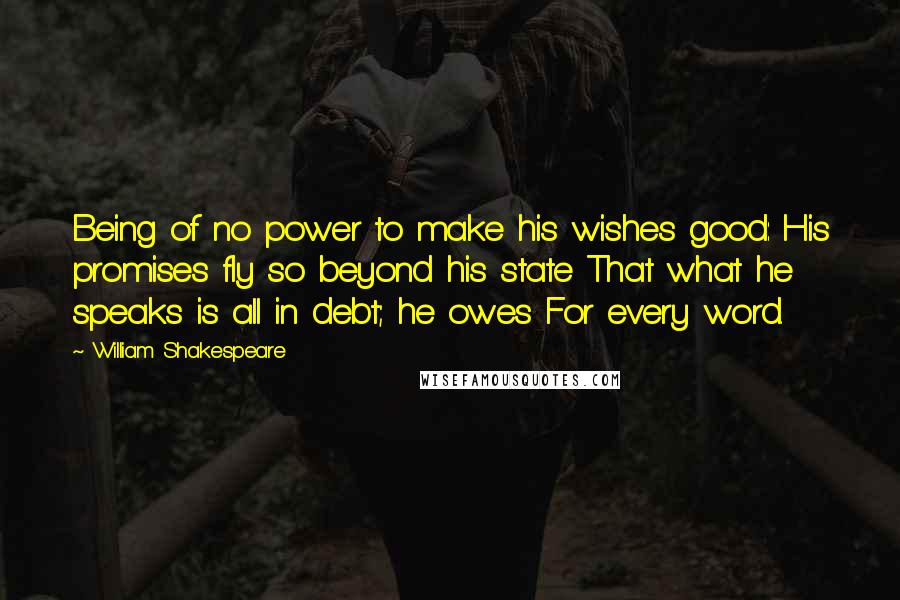 William Shakespeare Quotes: Being of no power to make his wishes good: His promises fly so beyond his state That what he speaks is all in debt; he owes For every word.