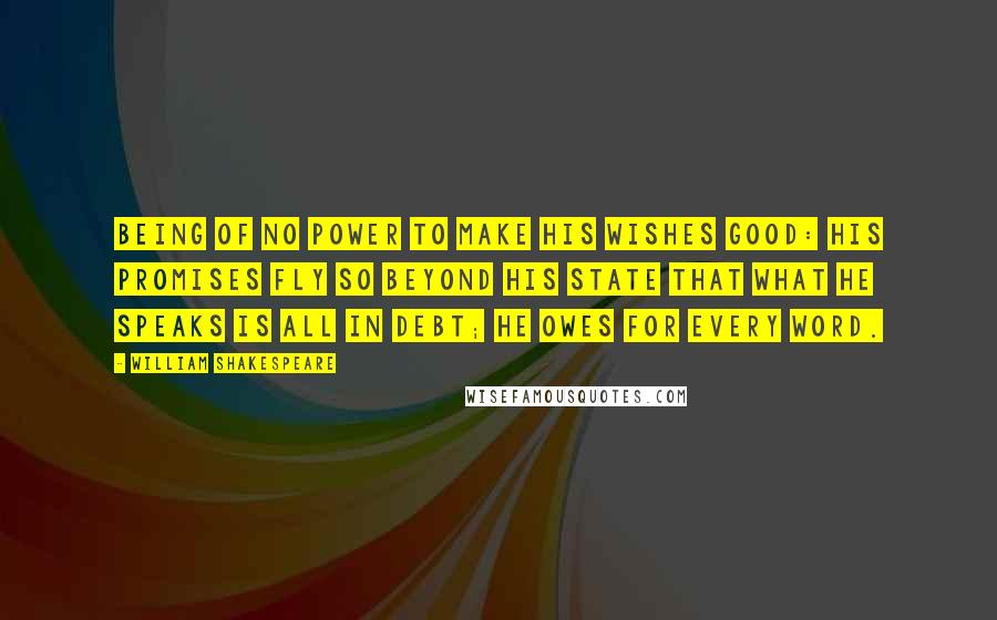 William Shakespeare Quotes: Being of no power to make his wishes good: His promises fly so beyond his state That what he speaks is all in debt; he owes For every word.
