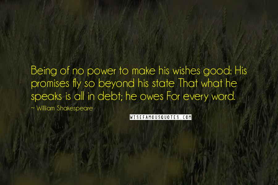 William Shakespeare Quotes: Being of no power to make his wishes good: His promises fly so beyond his state That what he speaks is all in debt; he owes For every word.
