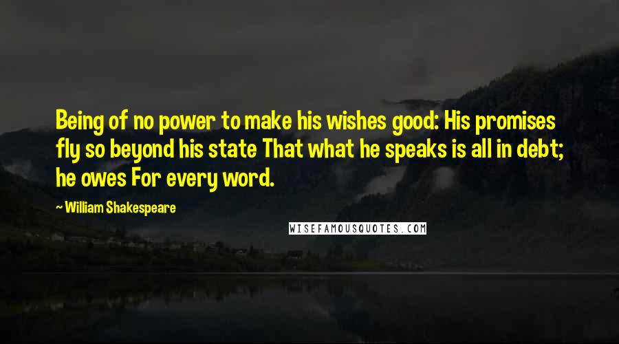 William Shakespeare Quotes: Being of no power to make his wishes good: His promises fly so beyond his state That what he speaks is all in debt; he owes For every word.