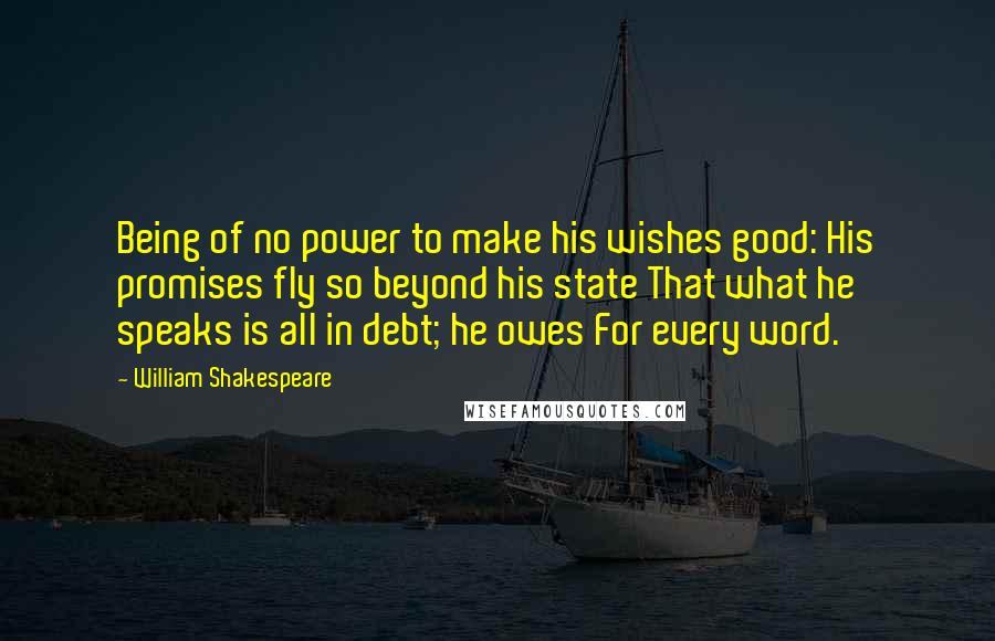 William Shakespeare Quotes: Being of no power to make his wishes good: His promises fly so beyond his state That what he speaks is all in debt; he owes For every word.