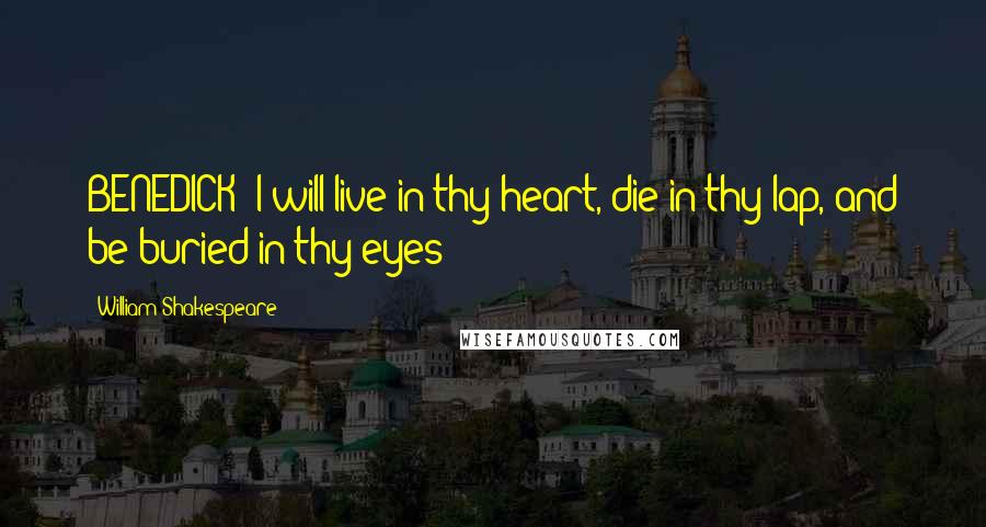 William Shakespeare Quotes: BENEDICK: I will live in thy heart, die in thy lap, and be buried in thy eyes;